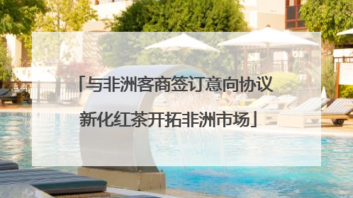 与非洲客商签订意向协议 新化红茶开拓非洲市场