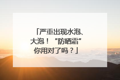 严重出现水泡、大泡！“防晒霜”你用对了吗？