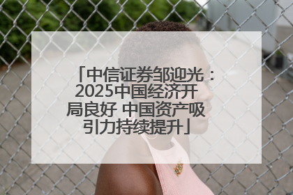 中信证券邹迎光：2025中国经济开局良好 中国资产吸引力持续提升