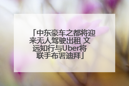 中东豪车之都将迎来无人驾驶出租 文远知行与Uber将联手布署迪拜