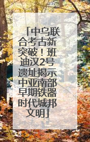 中乌联合考古新突破！班迪汉2号遗址揭示中亚南部早期铁器时代城邦文明