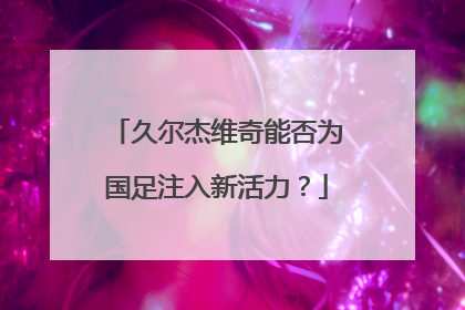 久尔杰维奇能否为国足注入新活力？