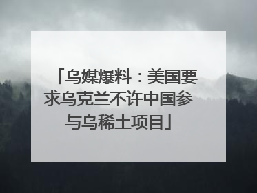 乌媒爆料：美国要求乌克兰不许中国参与乌稀土项目