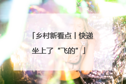 乡村新看点丨快递坐上了“飞的”