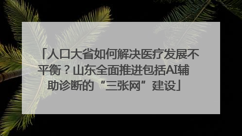 人口大省如何解决医疗发展不平衡？山东全面推进包括AI辅助诊断的“三张网”建设