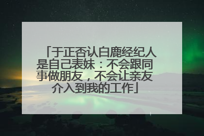 于正否认白鹿经纪人是自己表妹：不会跟同事做朋友，不会让亲友介入到我的工作