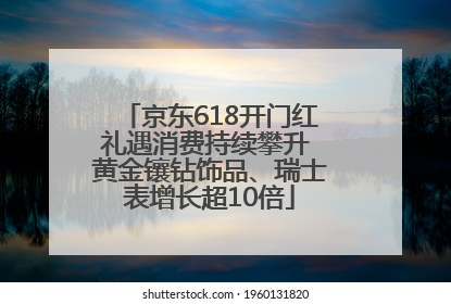 京东618开门红礼遇消费持续攀升 黄金镶钻饰品、瑞士表增长超10倍