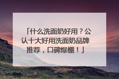 什么洗面奶好用？公认十大好用洗面奶品牌推荐，口碑爆棚！