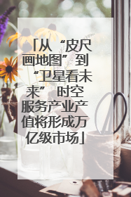 从“皮尺画地图”到“卫星看未来” 时空服务产业产值将形成万亿级市场