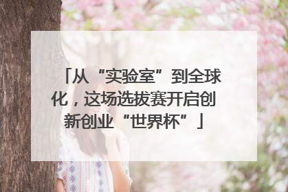 从“实验室”到全球化，这场选拔赛开启创新创业“世界杯”
