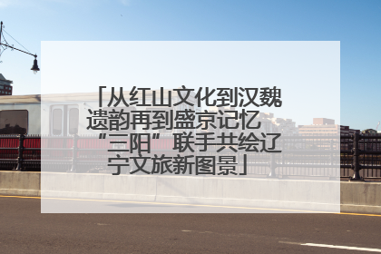 从红山文化到汉魏遗韵再到盛京记忆 “三阳”联手共绘辽宁文旅新图景