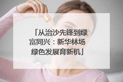 从治沙先锋到绿富同兴：新华林场绿色发展育新机