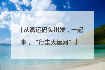 从漕运码头出发，一起来，“行走大运河”