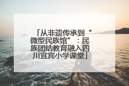 从非遗传承到“微型民族馆”：民族团结教育融入四川宜宾小学课堂