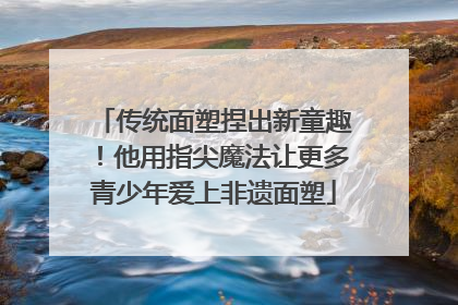 传统面塑捏出新童趣！他用指尖魔法让更多青少年爱上非遗面塑