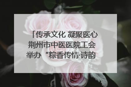 传承文化 凝聚医心 荆州市中医医院工会举办“粽香传情·诗韵端午”系列活动