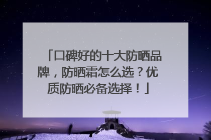 口碑好的十大防晒品牌，防晒霜怎么选？优质防晒必备选择！