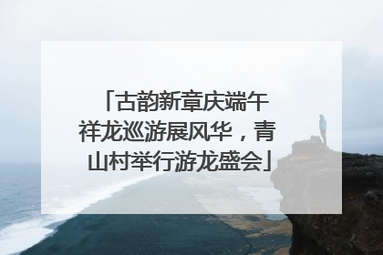 古韵新章庆端午 祥龙巡游展风华，青山村举行游龙盛会