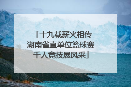十九载薪火相传 湖南省直单位篮球赛千人竞技展风采