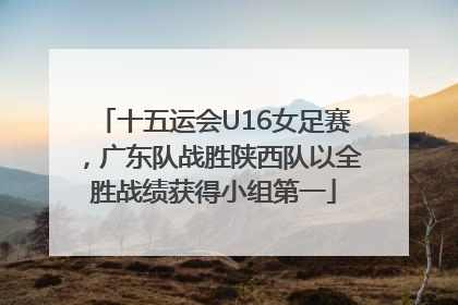 十五运会U16女足赛，广东队战胜陕西队以全胜战绩获得小组第一
