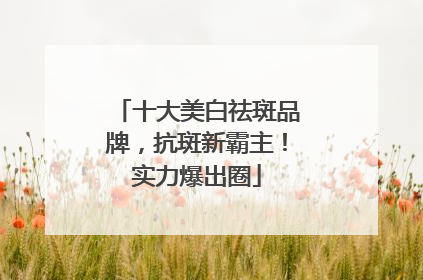 十大美白祛斑品牌，抗斑新霸主！实力爆出圈