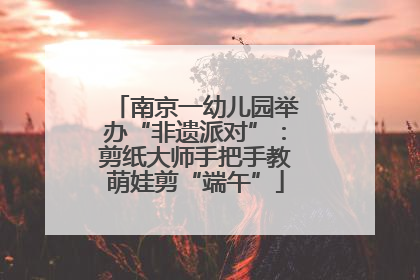 南京一幼儿园举办“非遗派对”：剪纸大师手把手教萌娃剪“端午”