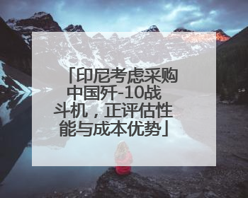 印尼考虑采购中国歼-10战斗机，正评估性能与成本优势