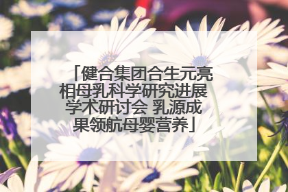 健合集团合生元亮相母乳科学研究进展学术研讨会 乳源成果领航母婴营养