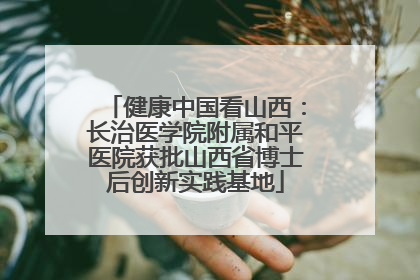 健康中国看山西：长治医学院附属和平医院获批山西省博士后创新实践基地