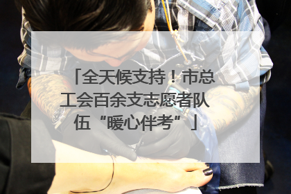 全天候支持！市总工会百余支志愿者队伍“暖心伴考”