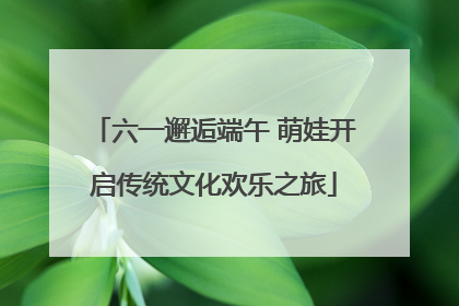 六一邂逅端午 萌娃开启传统文化欢乐之旅