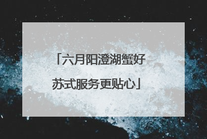 六月阳澄湖蟹好 苏式服务更贴心