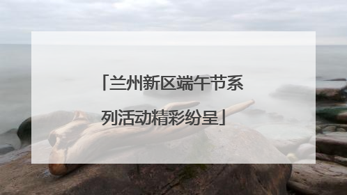 兰州新区端午节系列活动精彩纷呈
