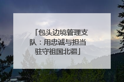 包头边境管理支队：用忠诚与担当驻守祖国北疆
