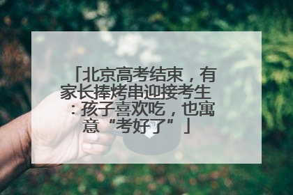 北京高考结束，有家长捧烤串迎接考生：孩子喜欢吃，也寓意“考好了”