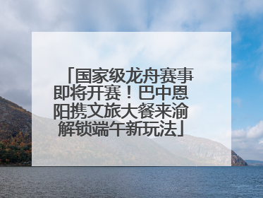 国家级龙舟赛事即将开赛！巴中恩阳携文旅大餐来渝解锁端午新玩法