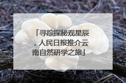 寻踪探秘观星辰，人民日报推介云南自然研学之旅
