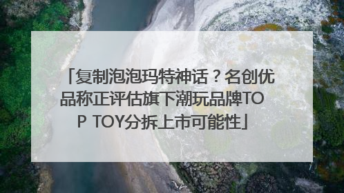 复制泡泡玛特神话？名创优品称正评估旗下潮玩品牌TOP TOY分拆上市可能性