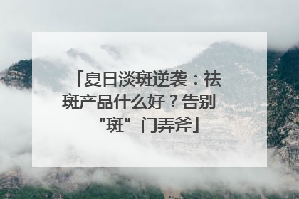 夏日淡斑逆袭：祛斑产品什么好？告别“斑”门弄斧