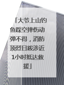 大爷上山钓鱼踩空摔伤动弹不得，消防顶烈日跋涉近1小时抵达救援