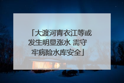 大渡河青衣江等或发生明显涨水 需守牢病险水库安全