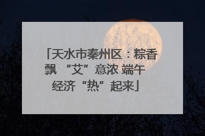天水市秦州区：粽香飘 “艾”意浓 端午经济“热”起来