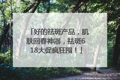 好的祛斑产品，肌肤回春神器，祛斑618大促疯狂囤！
