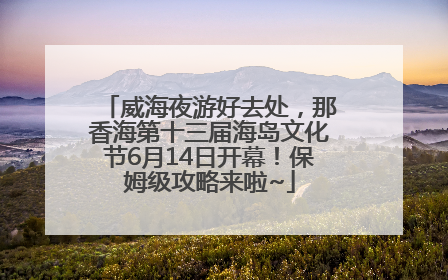 威海夜游好去处，那香海第十三届海岛文化节6月14日开幕！保姆级攻略来啦~