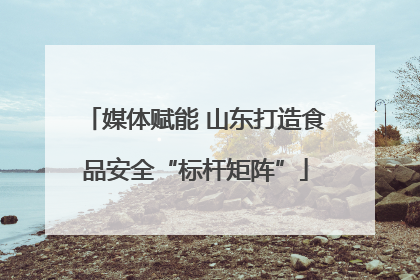 媒体赋能 山东打造食品安全“标杆矩阵”