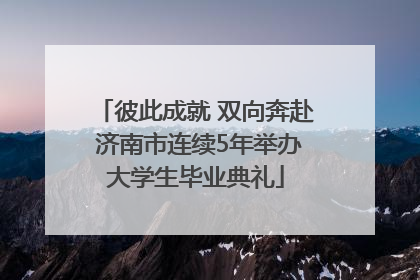 彼此成就 双向奔赴 济南市连续5年举办大学生毕业典礼
