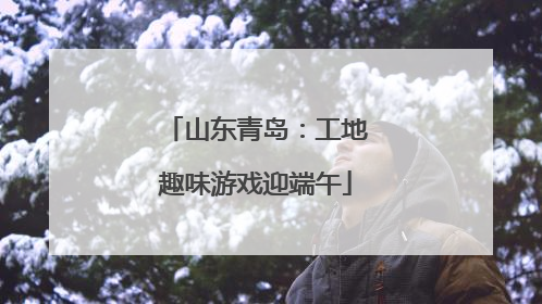 山东青岛：工地趣味游戏迎端午