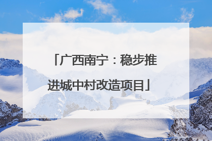 广西南宁：稳步推进城中村改造项目