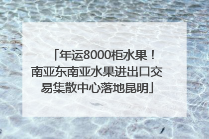 年运8000柜水果！南亚东南亚水果进出口交易集散中心落地昆明