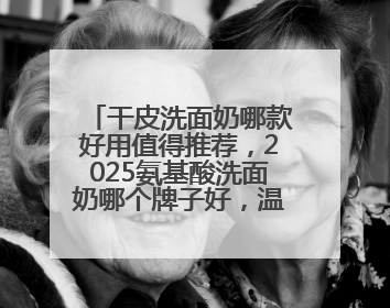 干皮洗面奶哪款好用值得推荐，2025氨基酸洗面奶哪个牌子好，温和在线